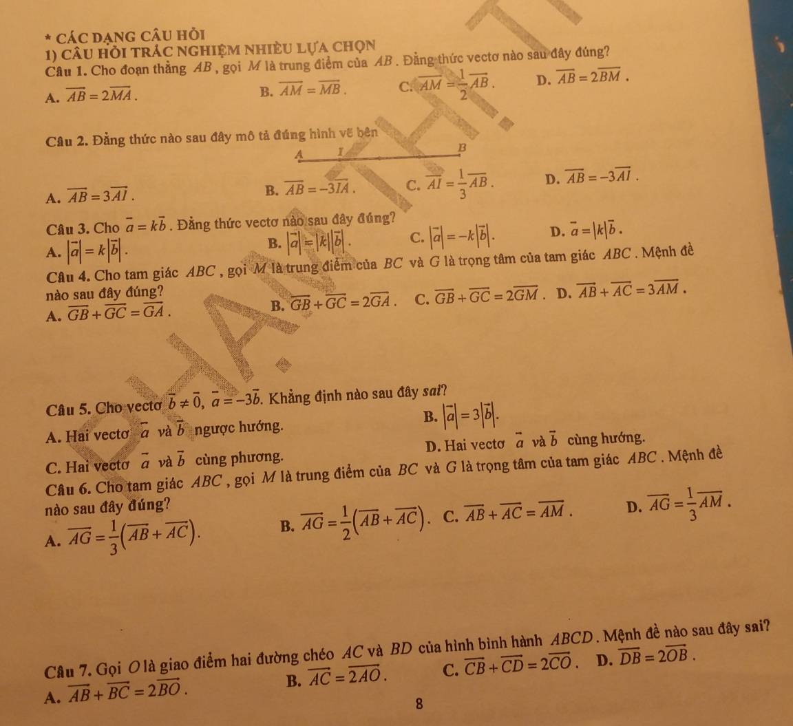 CÁC DẠNG CÂU Hỏi
1) câu hỏi trác nghiệm nhiÈu lựa chọn
Câu 1. Cho đoạn thẳng AB , gọi M là trung điểm của AB . Đằng thức vectơ nào sau đây đúng?
A. vector AB=2overline MA.
B. overline AM=overline MB. C. overline AM= 1/2 overline AB. D. overline AB=2overline BM.
Cầu 2. Đằng thức nào sau đây mô tả đúng hình về bên
A 1
B
A. overline AB=3overline AI.
B. overline AB=-3overline IA. C. overline AI= 1/3 overline AB. D. vector AB=-3vector AI.
Câu 3. Cho vector a=kvector b. Đằng thức vectơ nào sau đây đúng?
A. |vector a|=k|vector b|.
B. |vector a|=|k||vector b|. C. |vector a|=-k|vector b|. D. overline a=|k|overline b.
Câu 4. Cho tam giác ABC , gọi M là trung điểm của BC và G là trọng tâm của tam giác ABC . Mệnh đề
nào sau đây đúng? D. vector AB+vector AC=3vector AM.
A. vector GB+vector GC=vector GA.
B. overline GB+overline GC=2overline GA. C. vector GB+vector GC=2vector GM
Câu 5. Cho vecto vector b!= vector 0,vector a=-3vector b. Khẳng định nào sau đây sai?
B.
A. Hai vecto overline a và vector b ngược hướng. |vector a|=3|vector b|.
D. Hai vecto overline a và vector b cùng hướng.
C. Hai vecto overline a và overline b cùng phương.
Câu 6. Cho tam giác ABC , gọi M là trung điểm của BC và G là trọng tâm của tam giác ABC . Mệnh đề
nào sau đây đúng? D. overline AG= 1/3 overline AM.
A. overline AG= 1/3 (overline AB+overline AC).
B. overline AG= 1/2 (overline AB+overline AC) C. overline AB+overline AC=overline AM.
Câu 7. Gọi O là giao điểm hai đường chéo AC và BD của hình bình hành ABCD. Mệnh đề nào sau đây sai?
A. vector AB+vector BC=2vector BO.
B. vector AC=vector 2AO. C. overline CB+overline CD=2overline CO. D. overline DB=2overline OB.
8