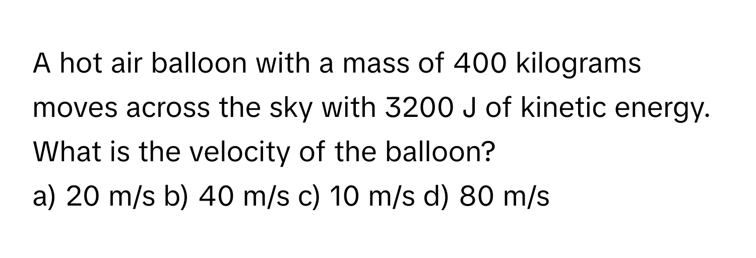 A hot air balloon with a mass of 400 kilograms moves across the sky with 3200 J of kinetic energy. What is the velocity of the balloon?

a) 20 m/s  b) 40 m/s  c) 10 m/s  d) 80 m/s