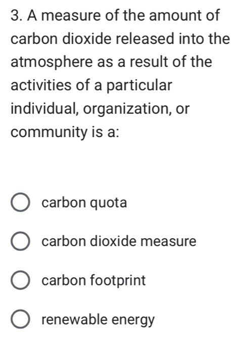 A measure of the amount of
carbon dioxide released into the
atmosphere as a result of the
activities of a particular
individual, organization, or
community is a:
carbon quota
carbon dioxide measure
carbon footprint
renewable energy