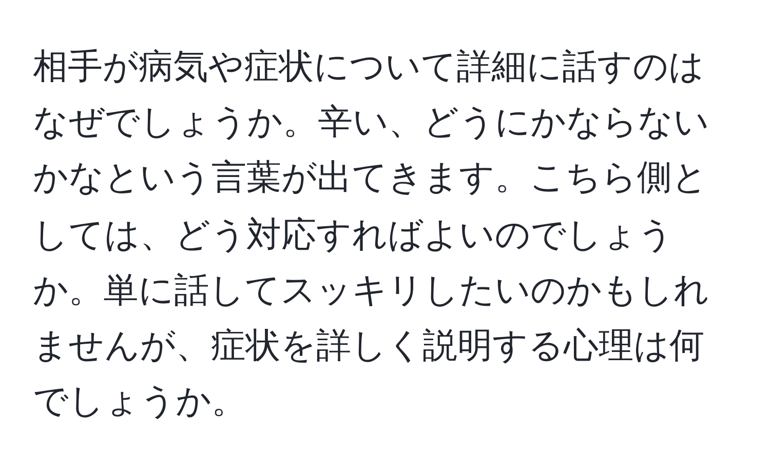 相手が病気や症状について詳細に話すのはなぜでしょうか。辛い、どうにかならないかなという言葉が出てきます。こちら側としては、どう対応すればよいのでしょうか。単に話してスッキリしたいのかもしれませんが、症状を詳しく説明する心理は何でしょうか。