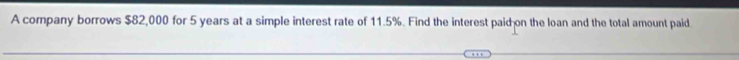 A company borrows $82,000 for 5 years at a simple interest rate of 11.5%. Find the interest paid on the loan and the total amount paid.