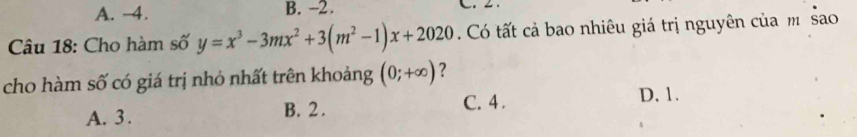 A. -4. B. -2. 
Câu 18: Cho hàm số y=x^3-3mx^2+3(m^2-1)x+2020 Có tất cả bao nhiêu giá trị nguyên của m sao
cho hàm số có giá trị nhỏ nhất trên khoảng (0;+∈fty ) ?
A. 3. B. 2. C. 4.
D. 1.