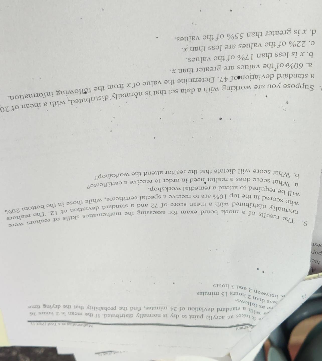 gement
Mathematics as a Tool (Part 1)
it takes an acrylic paint to dry is normally distributed. If the mean is 2 hours 36
With a standard deviation of 24 minutes, find the probability that the drying time
be as follows
less than 2 hours 15 minutes
B. between 2 and 3 hours
A
tec
pop
est
9. The results of a mock board exam for assessing the mathematics skills of realtors were
normally distributed with a mean score of 72 and a standard deviation of 12. The realtors
who scored in the top 10% are to receive a special certificate, while those in the bottom 20%
will be required to attend a remedial workshop.
a. What score does a realtor need in order to receive a certificate?
b. What score will dictate that the realtor attend the workshop?
. Suppose you are working with a data set that is normally distributed, with a mean of 20
a standard deviation of 47. Determine the value of x from the following information.
a. 60% of the values are greater than x.
b. x is less than 17% of the values.
c. 22% of the values are less than x.
d. x is greater than 55% of the values.