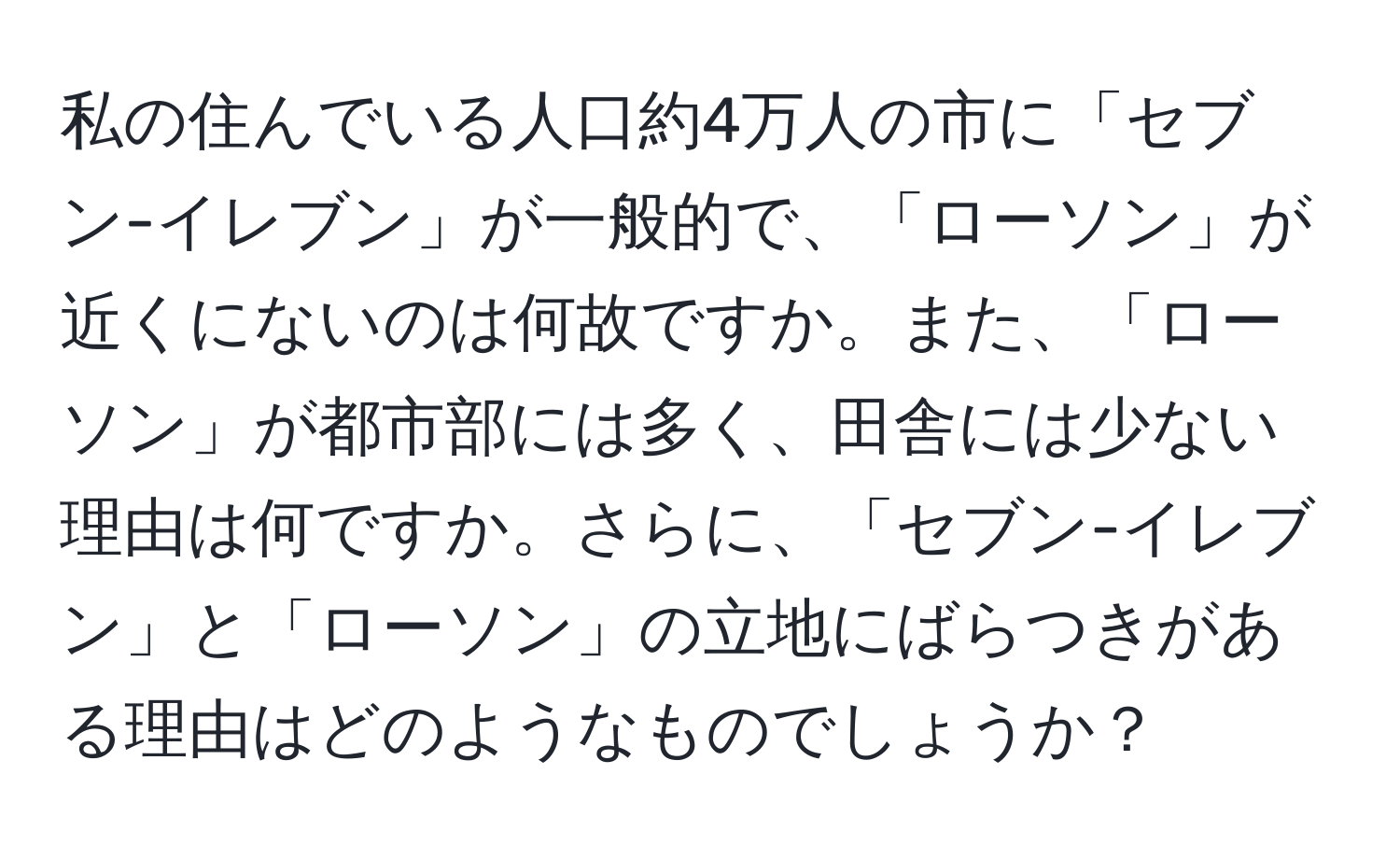 私の住んでいる人口約4万人の市に「セブン-イレブン」が一般的で、「ローソン」が近くにないのは何故ですか。また、「ローソン」が都市部には多く、田舎には少ない理由は何ですか。さらに、「セブン-イレブン」と「ローソン」の立地にばらつきがある理由はどのようなものでしょうか？