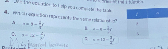 to represent the situation.
. Use the equation to help you complete the table.
4. Which equation represents the same relationship?
A. a=8- 2/3 f
B. a=8- 3/2 f
C. a=12- 2/3 f
D. a=12- 3/2 f