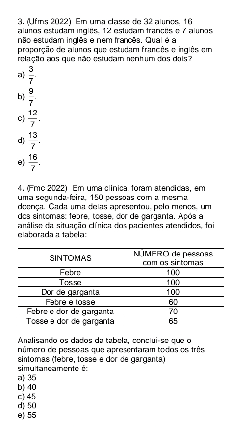 (Ufms 2022) Em uma classe de 32 alunos, 16
alunos estudam inglês, 12 estudam francês e 7 alunos
não estudam inglês e nem francês. Qual é a
proporção de alunos que estudam francês e inglês em
relação aos que não estudam nenhum dos dois?
a)  3/7 .
b)  9/7 .
c)  12/7 .
d)  13/7 .
e)  16/7 . 
4. (Fmc 2022) Em uma clínica, foram atendidas, em
uma segunda-feira, 150 pessoas com a mesma
doença. Cada uma delas apresentou, pelo menos, um
dos sintomas: febre, tosse, dor de garganta. Após a
análise da situação clínica dos pacientes atendidos, foi
elaborada a tabela:
Analisando os dados da tabela, conclui-se que o
número de pessoas que apresentaram todos os três
sintomas (febre, tosse e dor de garganta)
simultaneamente é:
a) 35
b) 40
c) 45
d) 50
e) 55