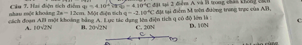 Hai điện tích điểm q_1=4.10^(-6)vaq_2=4.10^(-6)C đặt tại 2 điểm A và B trong chấn không cách
nhau một khoảng 2a=12cm 1. Một điện tích q=-2.10^(-6)C đặt tại điểm M trên đường trung trực của AB,
cách đoạn AB một khoảng bằng A. Lực tác dụng lên điện tích q có độ lớn là :
C
A. 10sqrt(2)N B. 20sqrt(2)N C. 20N D. 10N