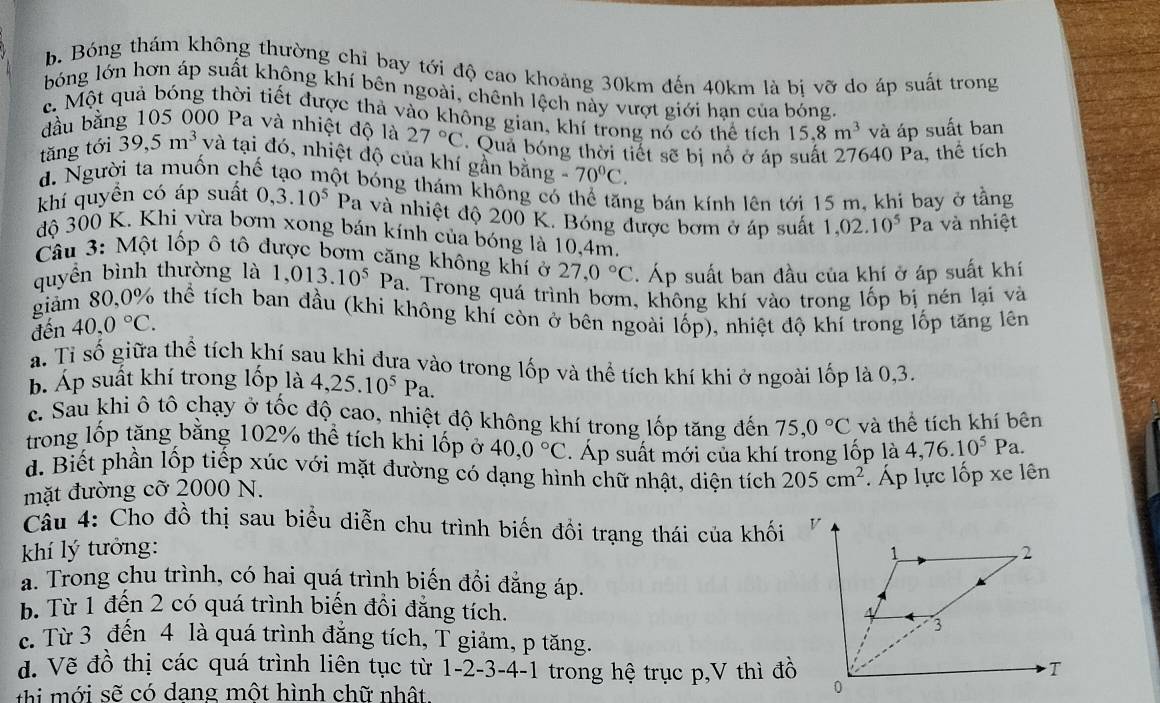 b. Bóng thám không thường chỉ bay tới độ cao khoảng 30km đến 40km là bị vỡ do áp suất trong
bóng lớn hơn áp suất không khí bên ngoài, chênh lệch này vượt giới hạn của bóng.
c. Một quả bóng thời tiết được thả vào không gian, khí trong nổ có thể tích 15.8m^3 và áp suất ban
đầu bằng 105 000 Pa và nhiệt độ là 27°C
tăng tới 39,5m^3 và tại đó, nhiệt độ của khí gần bằng Qua bóng thời tiết sẽ bị nô ở áp suất 27640 Pa, thể tích
g-70°C.
d. Người ta muốn chế tạo một bóng thám không có thể tăng bán kính lên tới 15 m, khi bay ở tằng
khí quyền có áp suất 0,3.10^5 Pa và nhiệt độ 200 K. Bóng được bơm ở áp suất 1,02.10^5 Pa và nhiệt
độ 300 K. Khi vừa bơm xong bán kính của bóng là 10,4m.
Câu 3: Một lốp ô tô được bơm căng không khí ở 27,0°C. Áp suất ban đầu của khí ở áp suất khí
quyền bình thường là 1,013.10^5Pa. Trong quá trình bơm, không khí vào trong lốp bị nén lại và
giảm 80,0% thể tích ban đầu (khi không khí còn ở bên ngoài lốp), nhiệt độ khỉ trong lốp tăng lên
đến 40,0°C.
a. Tỉ số giữa thể tích khí sau khi đưa vào trong lốp và thể tích khí khi ở ngoài lốp là 0,3.
b. Áp suất khí trong lốp là 4,25.10^5Pa.
c. Sau khi ô tô chạy ở tốc độ cao, nhiệt độ không khí trong lốp tăng đến 75,0°C và thể tích khí bên
trong lốp tăng bằng 102% thể tích khi lốp ở 40,0°C. Áp suất mới của khí trong lốp là 4,76.10^5Pa.
d. Biết phần lốp tiếp xúc với mặt đường có dạng hình chữ nhật, diện tích 205cm^2 Áp lực lốp xe lên
mặt đường cỡ 2000 N.
Câu 4: Cho đồ thị sau biểu diễn chu trình biến đồi trạng thái của khối 
khí lý tưởng:
a. Trong chu trình, có hai quá trình biến đổi đẳng áp.
b. Từ 1 đến 2 có quá trình biến đồi đẳng tích.
c. Từ 3 đến 4 là quá trình đăng tích, T giảm, p tăng.
đ. Vẽ đồ thị các quá trình liên tục từ 1- 2- 3-4-1 trong hệ trục p,V thì đồ
t   ớ i sẽ có dang một hình chữ nhật