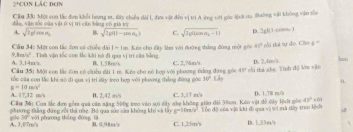 2° CON LÁC ĐơN
Câu 33: Một con lắc đơn khổi lượng m, dây chiều dài l, đưa vật đến vị trí A ừng với góc lệch ơa. Buông vật không vận tốc
đầu, vận tốc của vật ở vị trí cân bằng có giá trị:
A. sqrt(2glcos alpha _0) B. sqrt(2gl(1-cos alpha _0)) C. sqrt(2gl(cos alpha _0)-1) D. 2gl(1-cosαe )
Cầu 34: Một con lắc đơn có chiều dài I=1m Kẻo cho dây làm với đường thắng đứng một góc 45° rồi thả tự do. Cho g '''
9.8m/s^2. Tĩnh vận tốc con lắc khi nó đi qua vị trí cân bằng. heo
A. 3,14m/s. B, 1,58m/s. C. 2,76m/s. D. 2,4m/s.
Câu 35: Một con lắc đơn có chiều dài 1 m. Kéo cho nó hợp với phương thắng đứng góc 45°
tốc của con lắc khi nó đi qua vị trí dãy treo hợp với phương thắng đứng góc 30°. Lẫy rồi thà nhẹ. Tính độ lớn vận
u
g=10m/s^2
A. 17,32 m/s B. 2,42 m/s C. 3,17 m/s D. 1,78 m/s
Cầu 36: Con lắc đơn gồm quả cãn nặng 500g treo vào sợi dây nhẹ không giãn dài 30cm. Kéo vật để dây lệch góc 45° với
phương thầng đứng rồi thả nhẹ. Bỏ qua sức cản không khí và lày g=10m/s^2. Tốc độ của vật khi đi qua vị trí mả dây treo lệch sẽ
góc 30° với phương thāng đứng là
A. 3,07m/s B. 0,98m/s C. 1,25m/s D. 1,33m/s