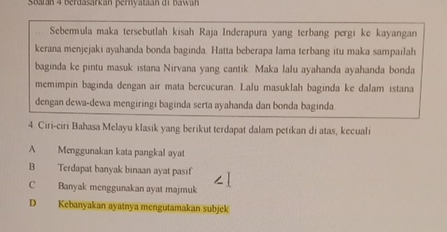 Soarán 4 berdasarkán pernyataan di bawa 
Sebermula maka tersebutlah kisah Raja Inderapura yang terbang pergi ke kayangan
kerana menjejaki ayahanda bonda baginda. Hatta beberapa lama terbang itu maka sampailah
baginda ke pintu masuk istana Nirvana yang cantik. Maka lalu ayahanda ayahanda bonda
memimpin baginda dengan air mata bercucuran. Lalu masuklah baginda ke dalam istana
dengan dewa-dewa mengiringi baginda serta ayahanda dan bonda baginda
4. Ciri-ciri Bahasa Melayu klasik yang berikut terdapat dalam petikan di atas, kecuali
A Menggunakan kata pangkal ayat
B Terdapat banyak binaan ayat pasif
C Banyak menggunakan ayat majmuk
D Kebanyakan ayatnya mengutamakan subjek