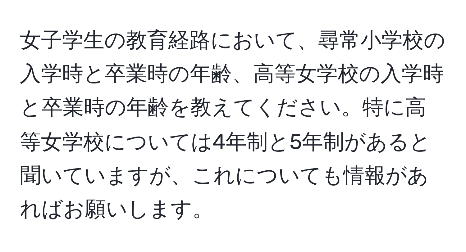 女子学生の教育経路において、尋常小学校の入学時と卒業時の年齢、高等女学校の入学時と卒業時の年齢を教えてください。特に高等女学校については4年制と5年制があると聞いていますが、これについても情報があればお願いします。