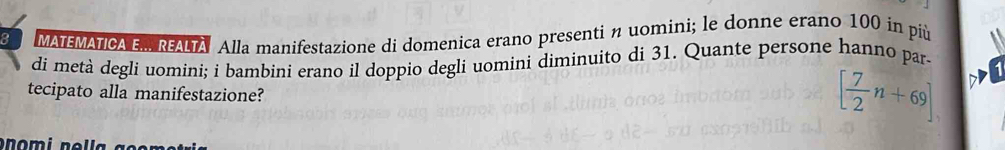 MATEMATICA . REALTA Alla manifestazione di domenica erano presenti n uomini; le donne erano 100 in più 
di metà degli uomini; i bambini erano il doppio degli uomini diminuito di 31. Quante persone hanno par 
tecipato alla manifestazione?
[ 7/2 n+69]