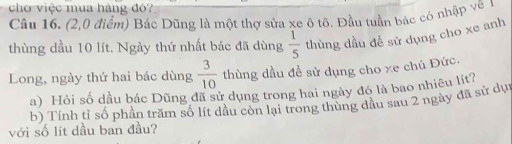 cho việc mua hàng đó? 
Câu 16. (2,0 điểm) Bác Dũng là một thợ sửa xe ô tô. Đầu tuần bác có nhập vê 1
thùng dầu 10 lít. Ngày thứ nhất bác đã dùng  1/5  thùng dầu đề sử dụng cho xe anh 
Long, ngày thứ hai bác dùng  3/10  thùng dầu để sử dụng cho xe chú Đức. 
a) Hỏi số dầu bác Dũng đã sử dụng trong hai ngày đó là bao nhiêu lít? 
b) Tính tỉ số phần trăm số lít dầu còn lại trong thùng dầu sau 2 ngày đã sử dụn 
với số lít dầu ban đầu?