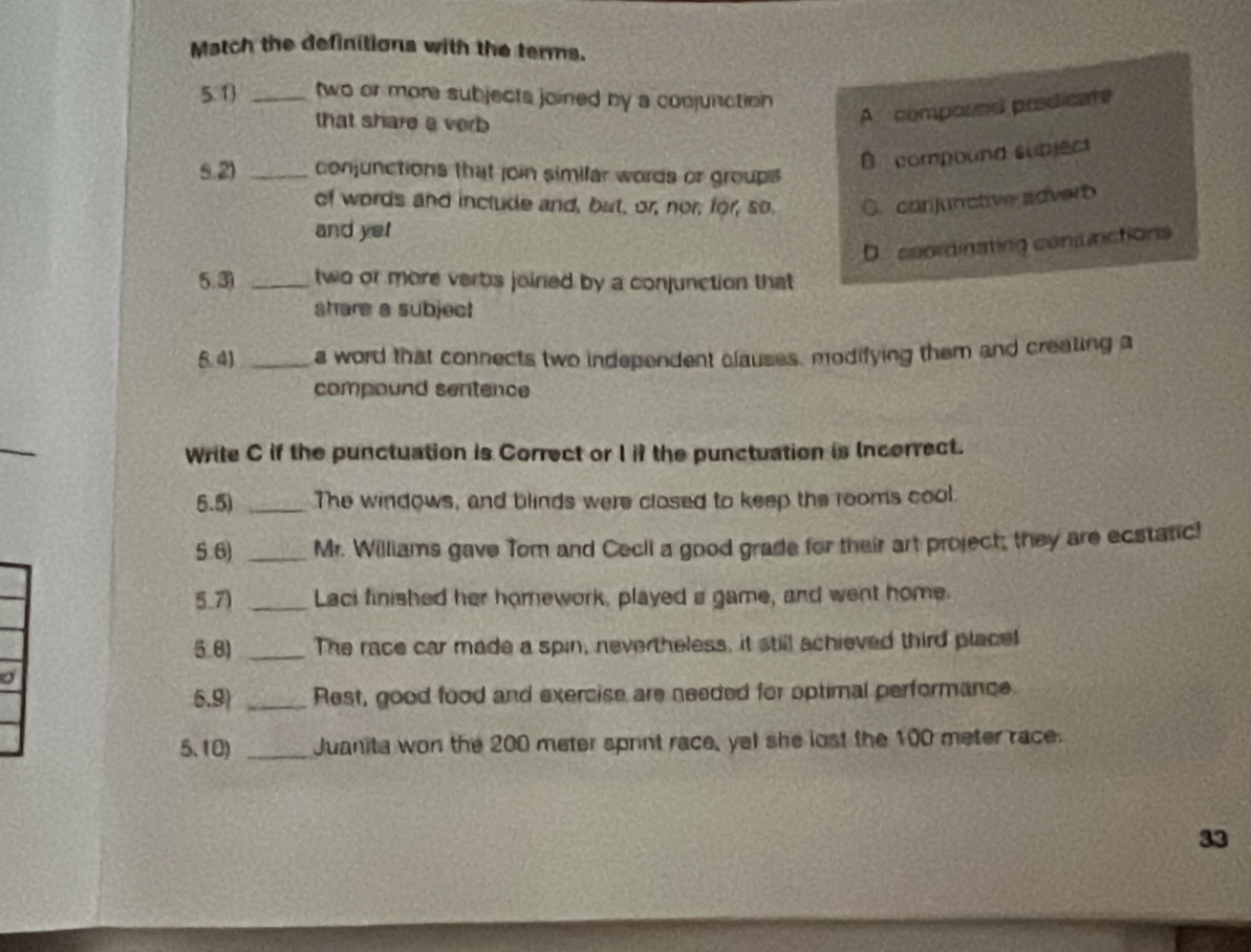 Match the definitions with the terms.
5.1 _two or more subjects joined by a comjunction 
that share a verb
A. compound predicate
5.2) _conjunctions that join similar words or groups
B compound subject
of words and include and, but, or, nor, for, so C. canjunctive sdverb
and yet
D. coordinating conjunctions
5.3 _two or more verbs joiried by a conjunction that
share a subject
5.4) _a word that connects two independent clauses, modifying them and creating a
compound sentence
Write C if the punctuation is Correct or I if the punctuation is Incorrect.
5.5) _The windows, and blinds were closed to keep the rooms cool.
5.6) _Mr. Williams gave Tom and Cecll a good grade for their art project; they are ecstatic!
5.7) _Laci finished her homework, played a game, and went home.
5.8) _The race car made a spin, nevertheless, it still achieved third place!
5.9) _Rest, good food and exercise are needed for optimal performance.
5.10) _Juanita won the 200 meter sprint race, yel she lost the 100 meter race.
33