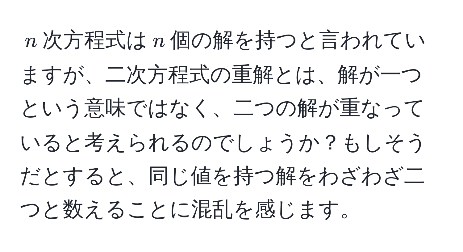 $n$次方程式は$n$個の解を持つと言われていますが、二次方程式の重解とは、解が一つという意味ではなく、二つの解が重なっていると考えられるのでしょうか？もしそうだとすると、同じ値を持つ解をわざわざ二つと数えることに混乱を感じます。