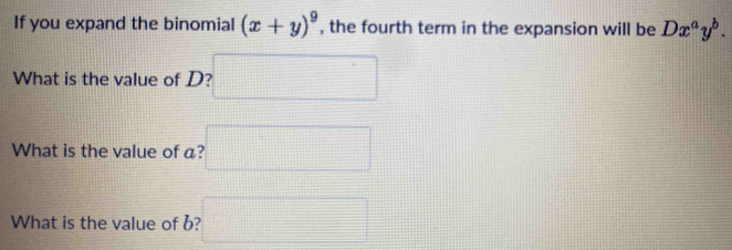 If you expand the binomial (x+y)^9 , the fourth term in the expansion will be Dx^ay^b. 
What is the value of D? □ 
What is the value of a? □ 
What is the value of b? □