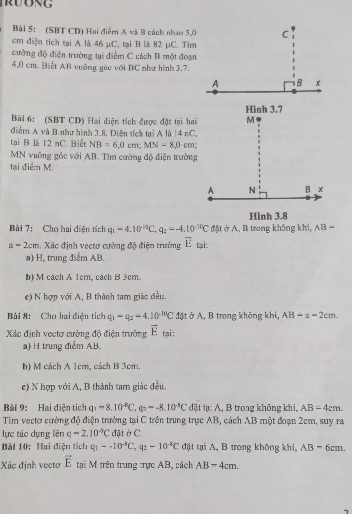 TRUONG
Bài 5: (SBT CD) Hai điểm A và B cách nhau 5,0
cm điện tích tại A là 46 μC, tại B là 82 μC. Tìm
cường độ điện trường tại điểm C cách B một đoạn
4,0 cm. Biết AB vuông góc với BC như hình 3.7.
Bài 6: (SBT CD) Hai điện tích được đặt tại hai
điểm A và B như hình 3.8. Điện tích tại A là 14 nC,
tại B là 12 nC. Biết NB=6,0cm;MN=8,0 cm
MN vuông góc với AB. Tìm cường độ điện trường
tại điểm M.
Hình 3.8
Bài 7: Cho hai điện tích q_1=4.10^(-10)C,q_2=-4.10^(-10)C đặt ở A, B trong không khí, AB=
a=2cm. Xác định vectơ cường độ điện trường vector E tại:
a) H, trung điểm AB.
b) M cách A 1cm, cách B 3cm.
c) N hợp với A, B thành tam giác đều.
Bài 8: Cho hai điện tích q_1=q_2=4.10^(-10)C đặt ở A, B trong không khí, AB=a=2cm.
Xác định vectơ cường độ điện trường vector E tại:
a) H trung điểm AB.
b) M cách A 1cm, cách B 3cm.
c) N hợp với A, B thành tam giác đều.
Bài 9: Hai điện tích q_1=8.10^(-8)C,q_2=-8.10^(-8)C đặt tại A, B trong không khí, AB=4cm.
Tìm vectơ cường độ điện trường tại C trên trung trực AB, cách AB một đoạn 2cm, suy ra
lực tác dụng lên q=2.10^(-9)C đặt ở C.
Bài 10: Hai điện tích q_1=-10^(-8)C,q_2=10^(-8)C đặt tại A, B trong không khí, AB=6cm.
Xác định vectơ vector E tại M trên trung trực AB, cách AB=4cm.