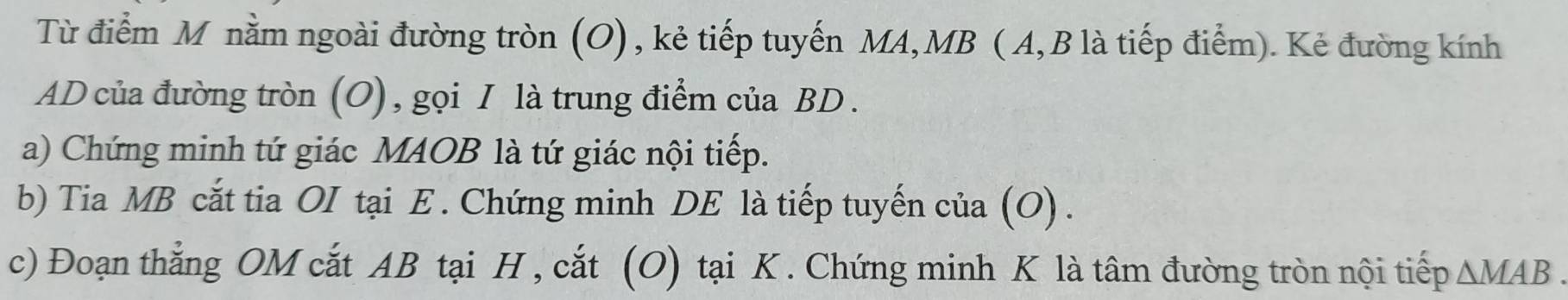 Từ điểm M nằm ngoài đường tròn (O), kẻ tiếp tuyến MA, MB (A, B là tiếp điểm). Kẻ đường kính
AD của đường tròn (O), gọi I là trung điểm của BD. 
a) Chứng minh tứ giác MAOB là tứ giác nội tiếp. 
b) Tia MB cắt tia OI tại E. Chứng minh DE là tiếp tuyến của (O) . 
c) Đoạn thắng OM cắt AB tại H , cắt (O) tại K. Chứng minh K là tâm đường tròn nội tiếp △ MAB