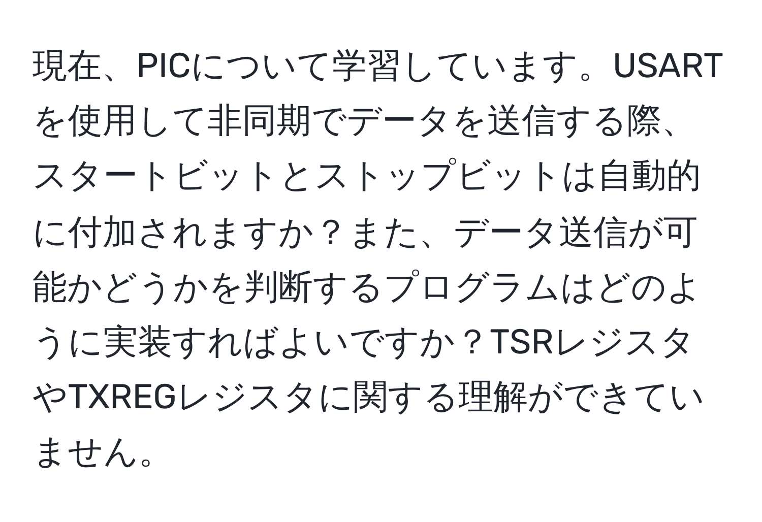 現在、PICについて学習しています。USARTを使用して非同期でデータを送信する際、スタートビットとストップビットは自動的に付加されますか？また、データ送信が可能かどうかを判断するプログラムはどのように実装すればよいですか？TSRレジスタやTXREGレジスタに関する理解ができていません。