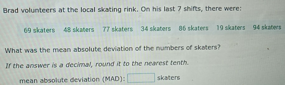 Brad volunteers at the local skating rink. On his last 7 shifts, there were:
69 skaters 48 skaters 77 skaters 34 skaters 86 skaters 19 skaters 94 skaters 
What was the mean absolute deviation of the numbers of skaters? 
If the answer is a decimal, round it to the nearest tenth. 
mean absolute deviation ( N MAD): □ skaters