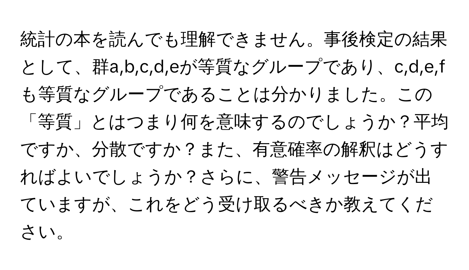 統計の本を読んでも理解できません。事後検定の結果として、群a,b,c,d,eが等質なグループであり、c,d,e,fも等質なグループであることは分かりました。この「等質」とはつまり何を意味するのでしょうか？平均ですか、分散ですか？また、有意確率の解釈はどうすればよいでしょうか？さらに、警告メッセージが出ていますが、これをどう受け取るべきか教えてください。