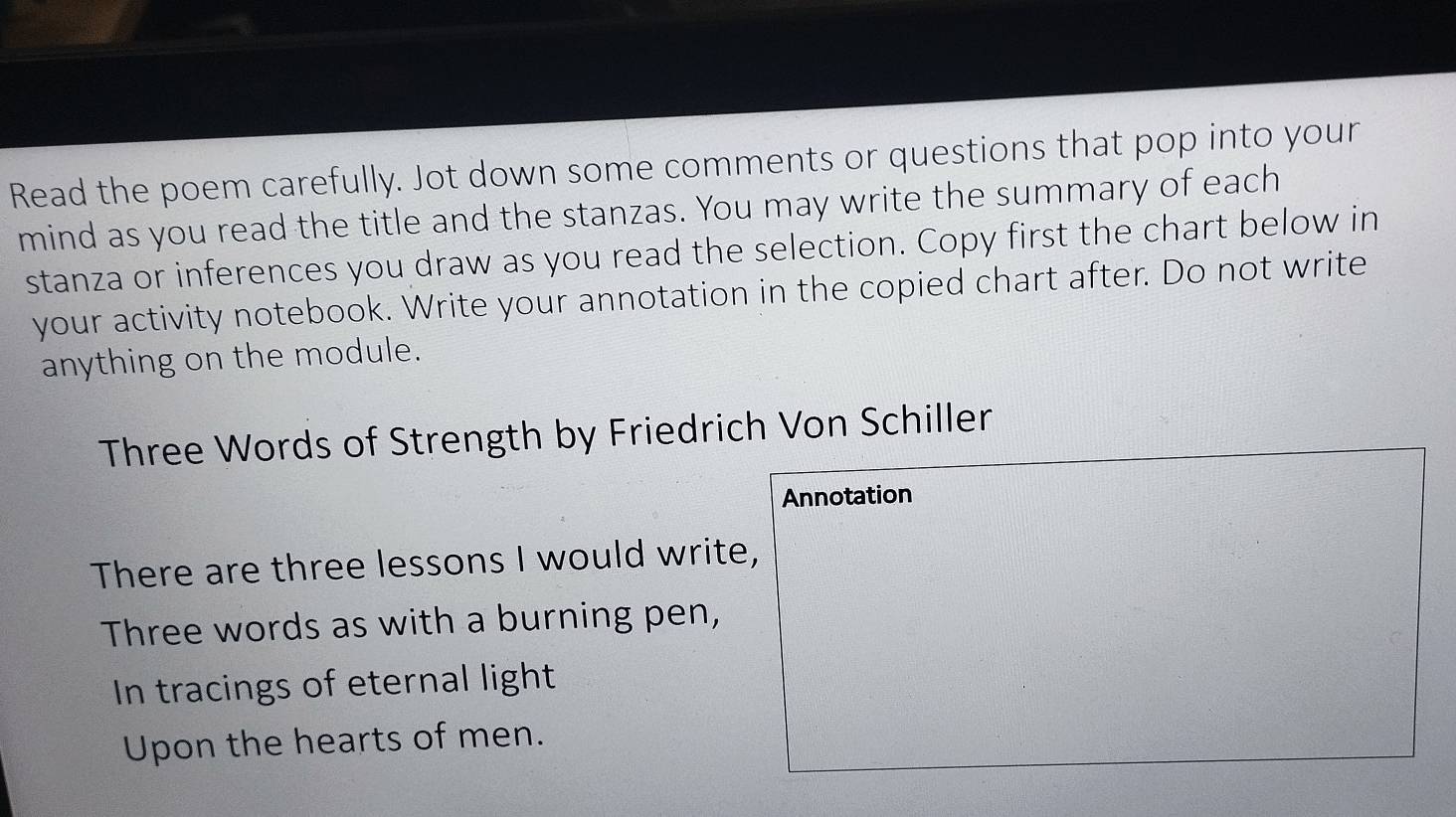 Read the poem carefully. Jot down some comments or questions that pop into your 
mind as you read the title and the stanzas. You may write the summary of each 
stanza or inferences you draw as you read the selection. Copy first the chart below in 
your activity notebook. Write your annotation in the copied chart after. Do not write 
anything on the module. 
Three Words of Strength by Friedrich Von Schiller 
Annotation 
There are three lessons I would write, 
Three words as with a burning pen, 
In tracings of eternal light 
Upon the hearts of men.