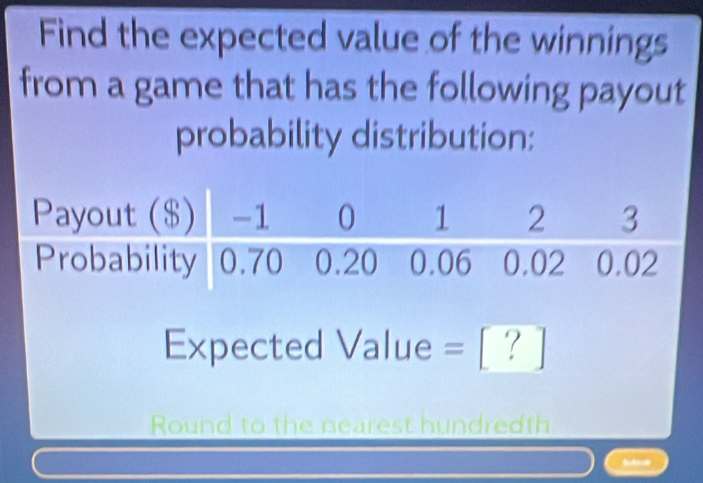 Find the expected value of the winnings 
from a game that has the following payout 
probability distribution: 
Expected Value =? 
Round to the nearest hundredth