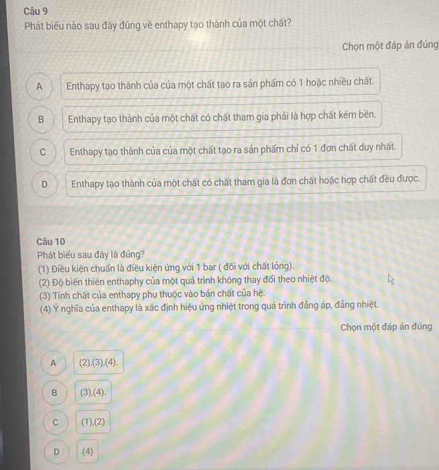 Phát biểu nào sau đãy đúng về enthapy tạo thành của một chất?
Chọn một đáp án đúng
A Enthapy tạo thành của của một chất tạo ra sản phẩm có 1 hoặc nhiều chất.
B Enthapy tạo thành của một chất có chất tham gia phái là hợp chất kém bền.
C Enthapy tạo thành của của một chất tạo ra sản phẩm chỉ có 1 đơn chất duy nhất.
D Enthapy tạo thành của một chất có chất tham gia là đơn chất hoặc hợp chất đều được.
Câu 10
Phát biểu sau đây là đúng?
(1) Điều kiện chuẩn là điều kiện ứng với 1 bar ( đối với chất lỏng).
(2) Độ biến thiên enthaphy của một quá trình không thay đổi theo nhiệt độ.
(3) Tính chất của enthapy phụ thuộc vào bản chất của hệ.
(4) Ý nghĩa của enthapy là xác định hiệu ứng nhiệt trong quá trình đầng áp, đầng nhiệt.
Chọn một đáp án đúng
A (2),(3),(4).
B (3),(4).
C (1),(2)
D (4)