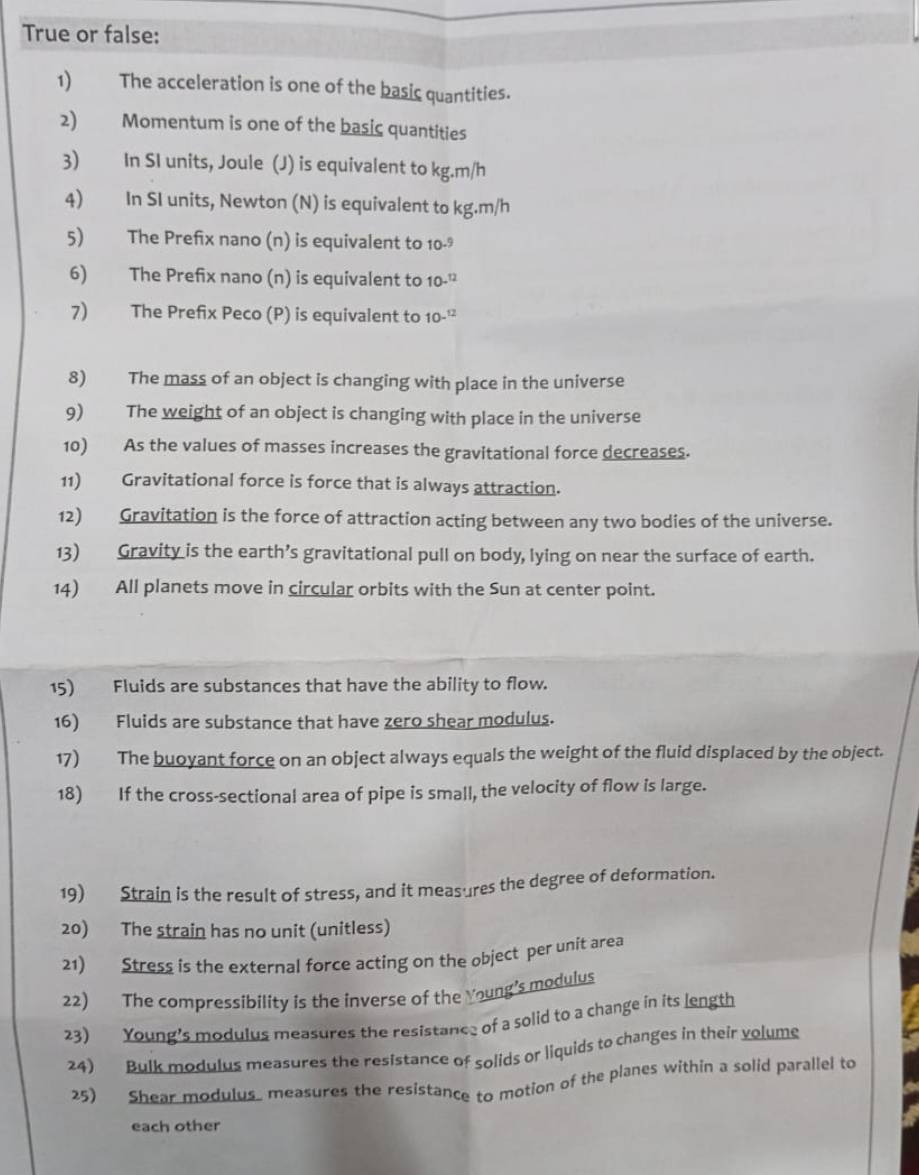 True or false: 
1) The acceleration is one of the basic quantities. 
2) Momentum is one of the basic quantities 
3) In SI units, Joule (J) is equivalent to kg.m/h
4) In SI units, Newton (N) is equivalent to kg.m/h
5) The Prefix nano (n) is equivalent to 10-9
6) The Prefix nano (n) is equivalent to 10-^12
7) The Prefix Peco (P) is equivalent to 1 0-^12
8) The mass of an object is changing with place in the universe 
9) The weight of an object is changing with place in the universe 
10) As the values of masses increases the gravitational force decreases. 
11) Gravitational force is force that is always attraction. 
12) Gravitation is the force of attraction acting between any two bodies of the universe. 
13) Gravity is the earth’s gravitational pull on body, lying on near the surface of earth. 
14) All planets move in circular orbits with the Sun at center point. 
15) Fluids are substances that have the ability to flow. 
16) Fluids are substance that have zero shear modulus. 
17) The buoyant force on an object always equals the weight of the fluid displaced by the object. 
18) If the cross-sectional area of pipe is small, the velocity of flow is large. 
19) Strain is the result of stress, and it measures the degree of deformation. 
20) The strain has no unit (unitless) 
21) Stress is the external force acting on the object per unit area 
22) The compressibility is the inverse of the Young's modulus 
23) Young's modulus measures the resistance of a solid to a change in its length 
24) Bulk modulus measures the resistance of solids or liquids to changes in their volums 
25) Shear modulus measures the resistance to motion of the planes within a solid parallel to 
each other