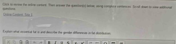 Click to review the online content. Then answer the question(s) below, using complete sentences. Scroll down to view additional 
questions 
Crlina Contant: Site 1 
Explain what essential fat is and describe the gender differences in fat distribution. 
B U 5 x°