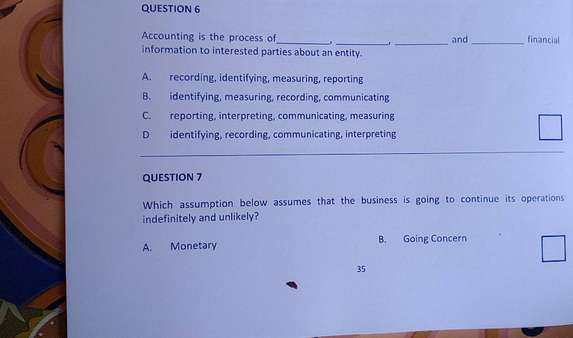 Accounting is the process of_ _and_ financial
_.
information to interested parties about an entity.
A. recording, identifying, measuring, reporting
B. identifying, measuring, recording, communicating
C. reporting, interpreting, communicating, measuring
D identifying, recording, communicating, interpreting
QUESTION 7
Which assumption below assumes that the business is going to continue its operations
indefinitely and unlikely?
B. Going Concern
A. Monetary
35