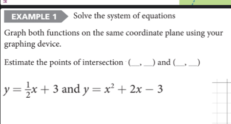 EXAMPLE 1 Solve the system of equations
Graph both functions on the same coordinate plane using your
graphing device.
Estimate the points of intersection (_ , _) and (_ _)
y= 1/2 x+3 and y=x^2+2x-3