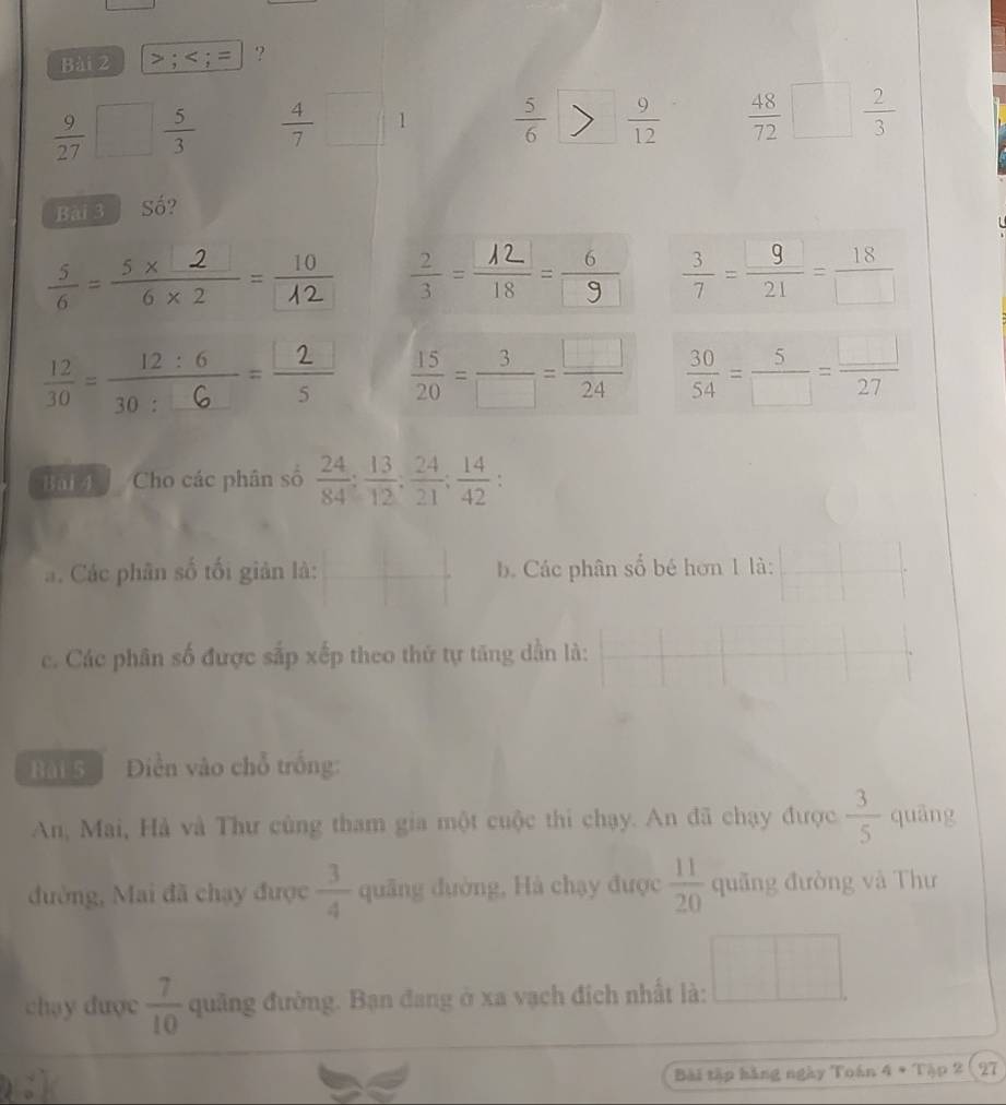 >; ?
 9/27 □  5/3   4/7 □ 1  5/6   9/12   48/72 □  2/3 
Bài 3 Số? 
=-  3/7 = 9/21 = 18/□  ; ,? : ÷  15/20 = 3/□  = □ /24   30/54 = 5/□  = □ /27 
Bai Cho các phân số  24/84 ;  13/12 ;  24/21 ;  14/42 . 
a. Các phân số tối giản là:  □ /□   b Các phân số bé hơn 1 là: 
c. Các phân số được sắp xếp theo thứ tự tăng dẫn là: 
Bài 5 Diền vào chỗ trống: 
An, Mai, Hà và Thư cùng tham gia một cuộc thi chạy. An đã chạy được  3/5  quāng 
đường, Mai đã chạy được  3/4  quâng đường, Hà chạy được  11/20  quãng đường và Thư 
chạy được  7/10  quảng đường. Bạn đang ở xa vạch địch nhất là: □ 
Bài tập hàng ngày Toán 4 * Tập 2 27