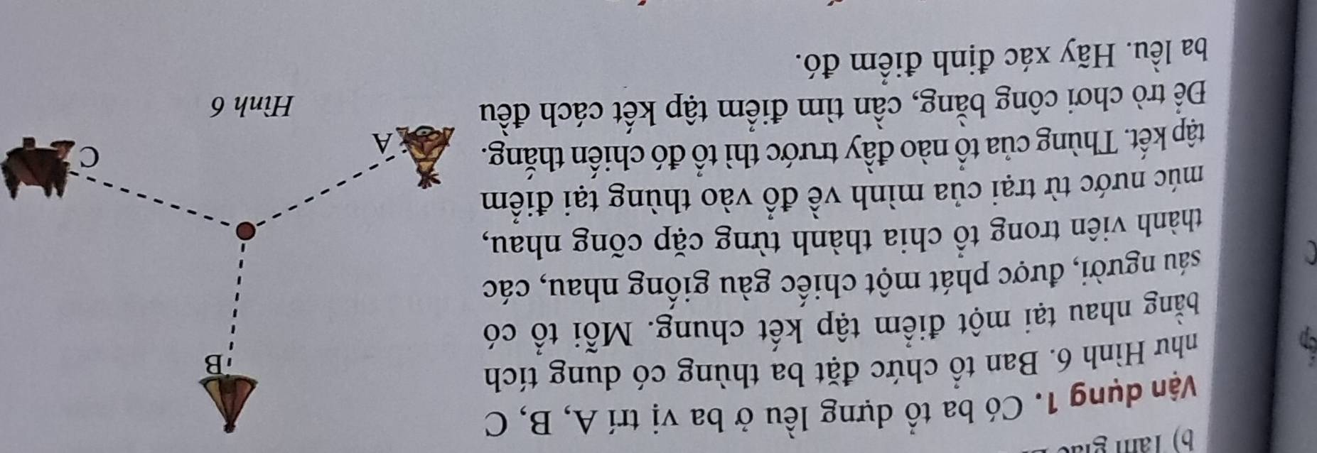 Tâm giả 
Vận dụng 1. Có ba tổ dựng lều ở ba vị trí A, B, C 
cn 
như Hình 6. Ban tổ chức đặt ba thùng có dung tích 
bằng nhau tại một điểm tập kết chung. Mỗi tổ có 
sáu người, được phát một chiếc gàu giống nhau, các 
thành viên trong tổ chia thành từng cặp cõng nhau, 
múc nước từ trại của mình về đổ vào thùng tại điểm 
tập kết. Thùng của tổ nào đầy trước thì tổ đó chiến thắng. 
Để trò chơi công bằng, cần tìm điểm tập kết cách đều 
ba lều. Hãy xác định điểm đó.
