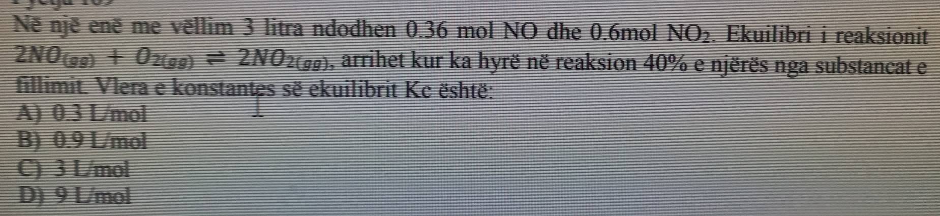 Në një enë me vëllim 3 litra ndodhen 0.36 mol NO dhe 0.6mol NO_2. Ekuilibri i reaksionit
2NO_(gg)+O_2(gg)leftharpoons 2NO_2(gg) , arrihet kur ka hyrë në reaksion 40% e njërës nga substancat e
fillimit. Vlera e konstantes sẽ ekuilibrit Kc është:
A) 0.3 L/mol
B) 0.9 L/mol
C) 3 L/mol
D) 9 L/mol