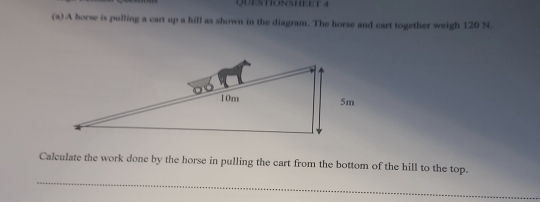 QUESTONSHEET 4 
(a) A horse is pulling a cart up a hill as shown in the diagram. The horse and cart together weigh 120 N. 
Calculate the work done by the horse in pulling the cart from the bottom of the hill to the top. 
_