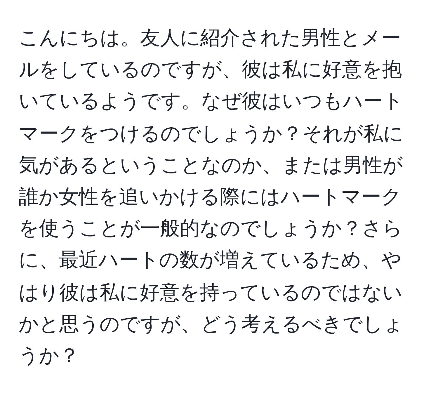 こんにちは。友人に紹介された男性とメールをしているのですが、彼は私に好意を抱いているようです。なぜ彼はいつもハートマークをつけるのでしょうか？それが私に気があるということなのか、または男性が誰か女性を追いかける際にはハートマークを使うことが一般的なのでしょうか？さらに、最近ハートの数が増えているため、やはり彼は私に好意を持っているのではないかと思うのですが、どう考えるべきでしょうか？