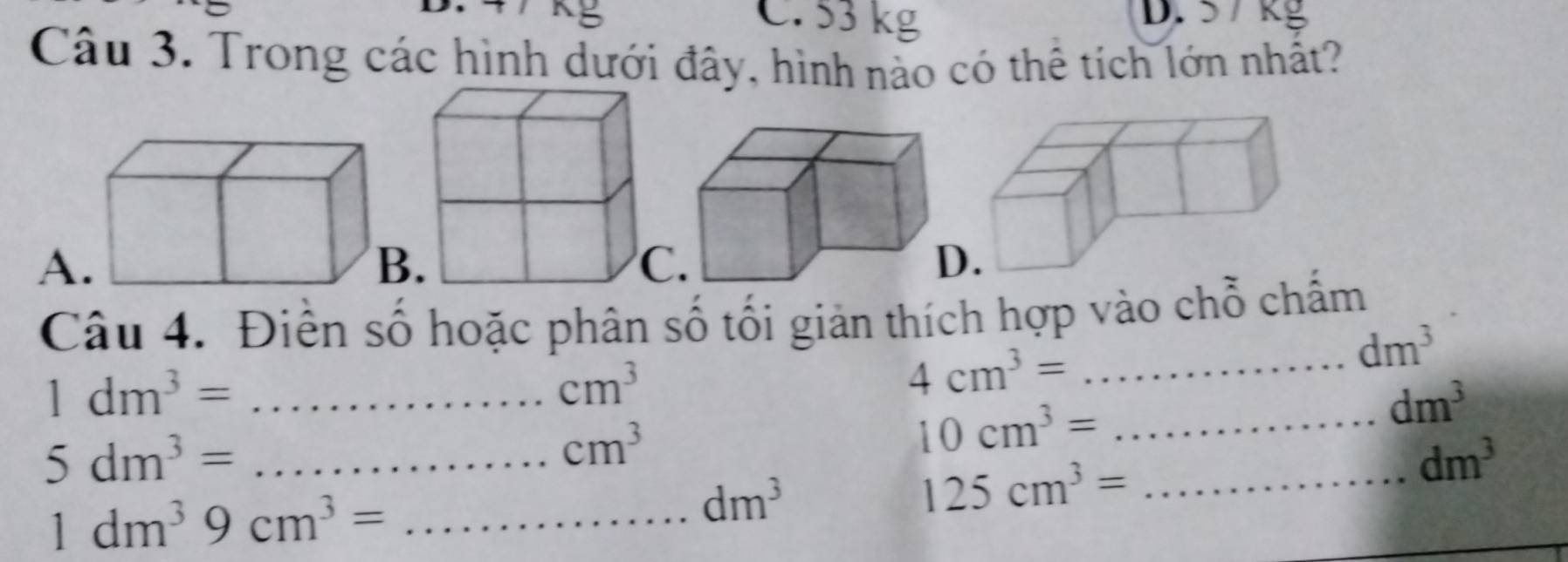 C. 53 kg
D.
Câu 3. Trong các hình dưới đây, hình nào có thể tích lớn nhất?
A
Câu 4. Điễn số hoặc phân số tổi giản thích hợp vào chỗ chấm
dm^3
_ 1dm^3=
cm^3
_ 4cm^3=
5dm^3= _
cm^3
10cm^3= _
dm^3
dm^3
1dm^39cm^3= _
dm^3
125cm^3= _