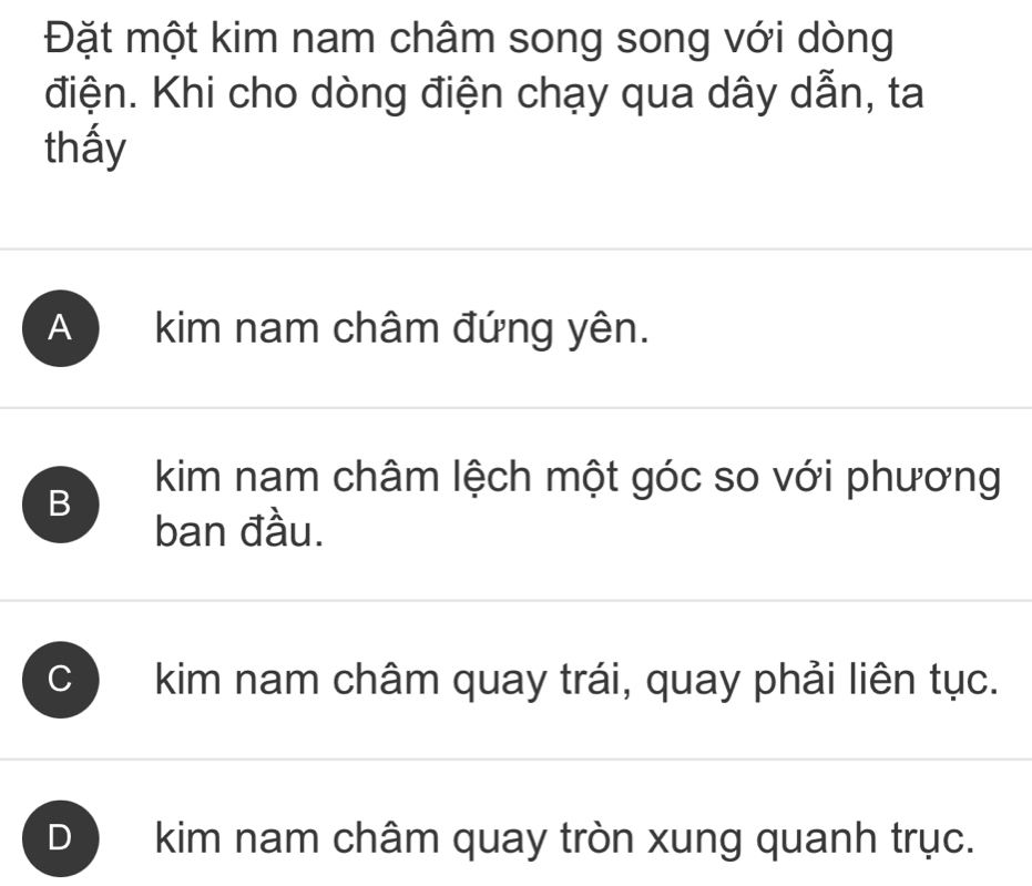 Đặt một kim nam châm song song với dòng
điện. Khi cho dòng điện chạy qua dây dẫn, ta
thấy
A kim nam châm đứng yên.
B
kim nam châm lệch một góc so với phương
ban đầu.
C ) kim nam châm quay trái, quay phải liên tục.
kim nam châm quay tròn xung quanh trục.