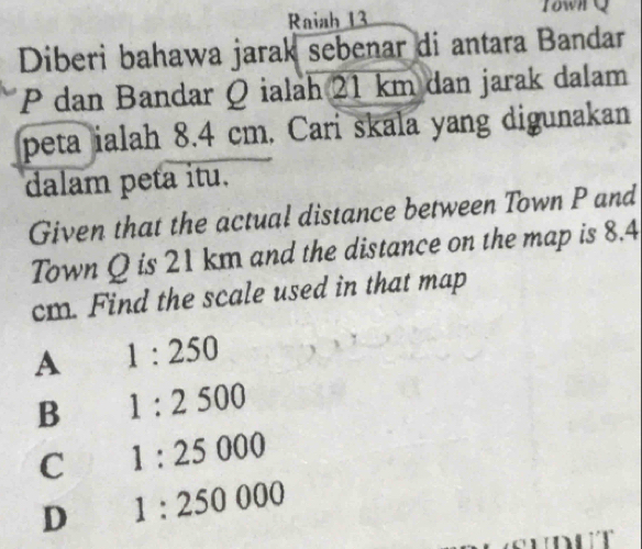 Raiah 13 Iown Q
Diberi bahawa jarak sebenar di antara Bandar
P dan Bandar Q ialah 21 km dan jarak dalam
peta ialah 8.4 cm. Cari skala yang digunakan
dalam peta itu.
Given that the actual distance between Town P and
Town Q is 21 km and the distance on the map is 8.4
cm. Find the scale used in that map
A 1:250
B 1:2500
C 1:25000
D 1:250000