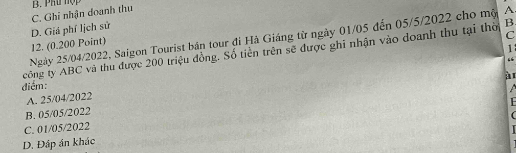 B. Phu hợp
C. Ghi nhận doanh thu
D. Giá phí lịch sử
Ngày 25/04/2022, Saigon Tourist bán tour đi Hà Giáng từ ngày 01/05 đến 05/5/2022 cho mộ A
12. (0.200 Point)
C
1
công ty ABC và thu được 200 triệu đồng. Số tiền trên sẽ được ghi nhận vào doanh thu tại thờ B
“
à
điểm:
A. 25/04/2022
B. 05/05/2022

C. 01/05/2022
D. Đáp án khác