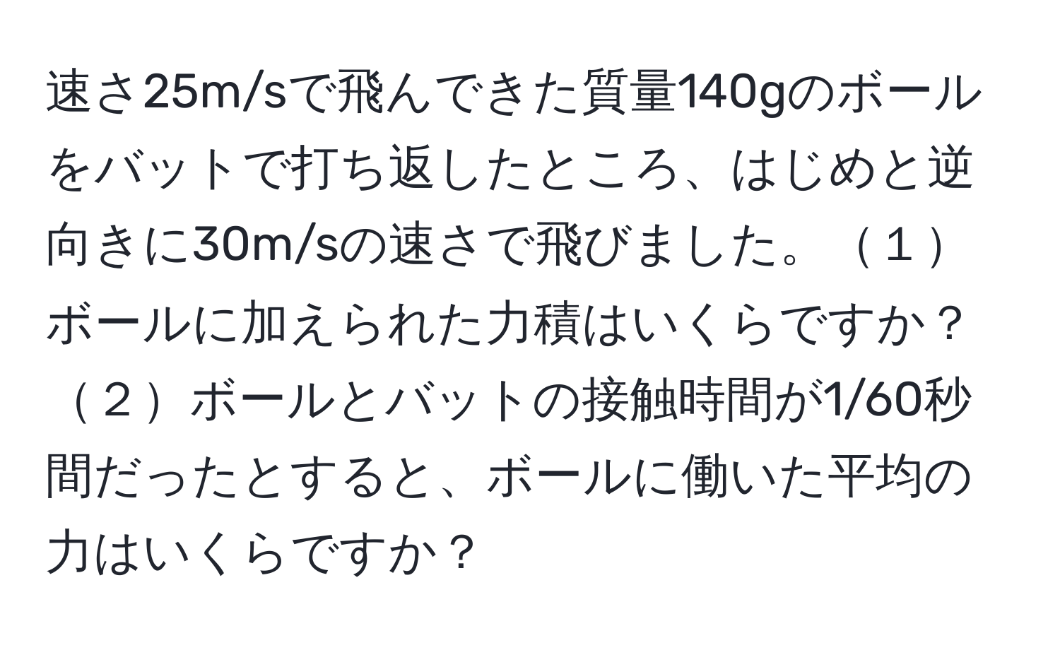 速さ25m/sで飛んできた質量140gのボールをバットで打ち返したところ、はじめと逆向きに30m/sの速さで飛びました。１ボールに加えられた力積はいくらですか？２ボールとバットの接触時間が1/60秒間だったとすると、ボールに働いた平均の力はいくらですか？