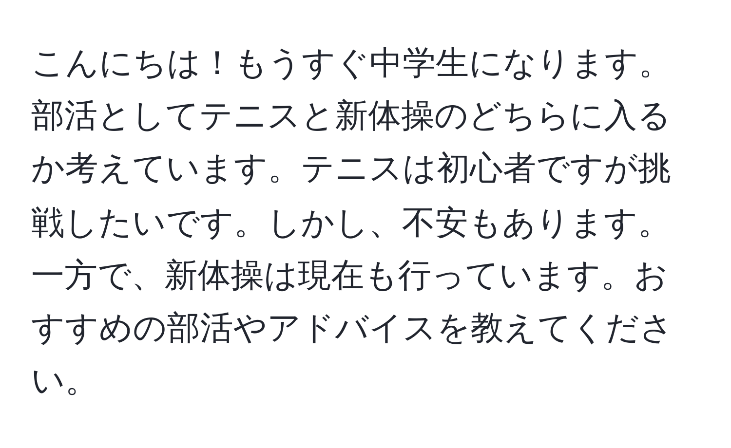 こんにちは！もうすぐ中学生になります。部活としてテニスと新体操のどちらに入るか考えています。テニスは初心者ですが挑戦したいです。しかし、不安もあります。一方で、新体操は現在も行っています。おすすめの部活やアドバイスを教えてください。