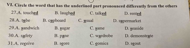 Circle the word that has the underlined part pronounced differently from the others
27.A. touched B. laughed C. talked D. rented
28.A. tube B. cupboard C. usual D. supermarket
29.A. sandwich B. sugar C. same D. seaside
30.A. safety B. pane C. wardrobe D. demonstrate
31.A. receive B. score C. comics D. scout