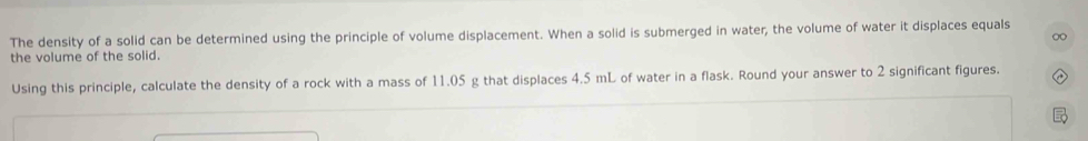 The density of a solid can be determined using the principle of volume displacement. When a solid is submerged in water, the volume of water it displaces equals 
0 
the volume of the solid. 
Using this principle, calculate the density of a rock with a mass of 11.05 g that displaces 4.5 mL of water in a flask. Round your answer to 2 significant figures.