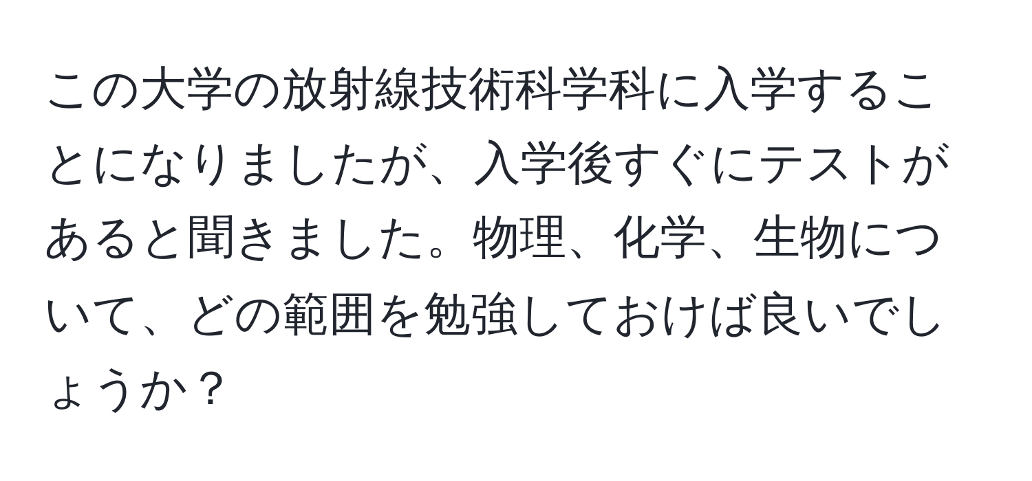 この大学の放射線技術科学科に入学することになりましたが、入学後すぐにテストがあると聞きました。物理、化学、生物について、どの範囲を勉強しておけば良いでしょうか？