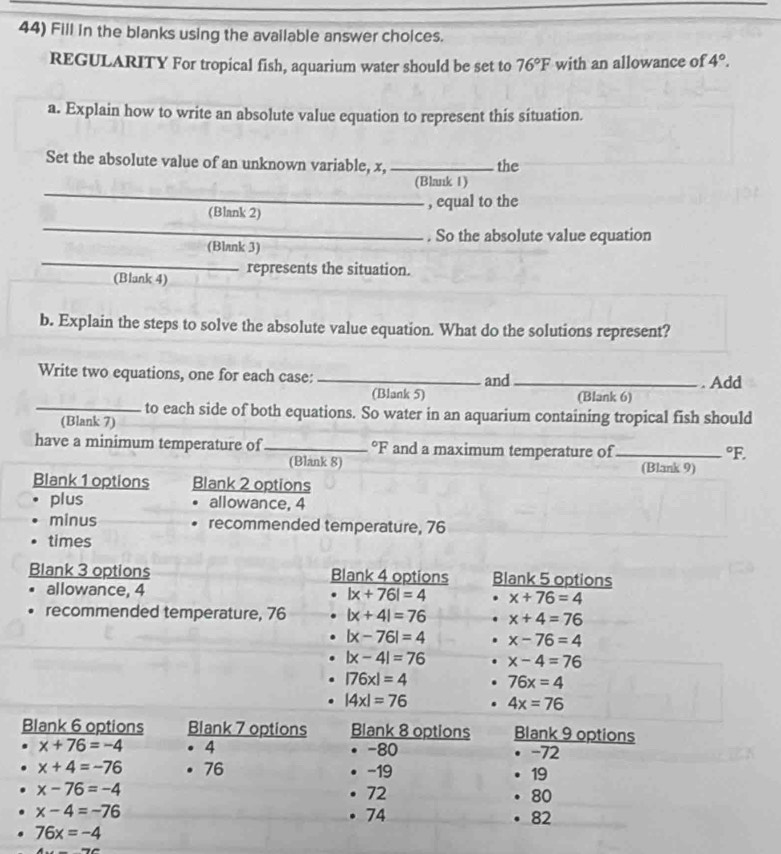 Fill in the blanks using the available answer choices. 
REGULARITY For tropical fish, aquarium water should be set to 76°F with an allowance of 4°. 
a. Explain how to write an absolute value equation to represent this situation. 
Set the absolute value of an unknown variable, x, _the 
_ 
(Blank 1) 
_ 
(Blank 2) , equal to the 
. So the absolute value equation 
_ 
(Blank 3) 
(Blank 4) represents the situation. 
b. Explain the steps to solve the absolute value equation. What do the solutions represent? 
Write two equations, one for each case: _and _. Add 
(Blank 5) (Blank 6) 
_to each side of both equations. So water in an aquarium containing tropical fish should 
(Blank 7) 
have a minimum temperature of _°F and a maximum temperature of_°F. 
(Blank 8) (Blank 9) 
Blank 1 options Blank 2 options 
plus allowance, 4
minus recommended temperature, 76
times 
Blank 3 options Blank 4 options Blank 5 options 
allowance, 4 |x+76|=4 x+76=4
recommended temperature, 76 |x+4|=76 x+4=76
|x-76|=4 x-76=4
|x-4|=76 x-4=76
|76x|=4 76x=4
|4x|=76. 4x=76
Blank 6 options Blank 7 options Blank 8 options Blank 9 options
x+76=-4. 4 -80 -72
x+4=-76 · 76 −19 19
x-76=-4
72
80
x-4=-76 • 74 82
76x=-4