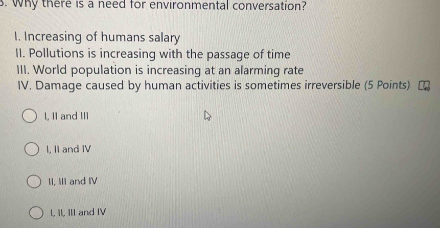 Why there is a need for environmental conversation?
I. Increasing of humans salary
II. Pollutions is increasing with the passage of time
III. World population is increasing at an alarming rate
IV. Damage caused by human activities is sometimes irreversible (5 Points)
I, II and III
I, II and IV
II, III and IV
I, II, III and IV