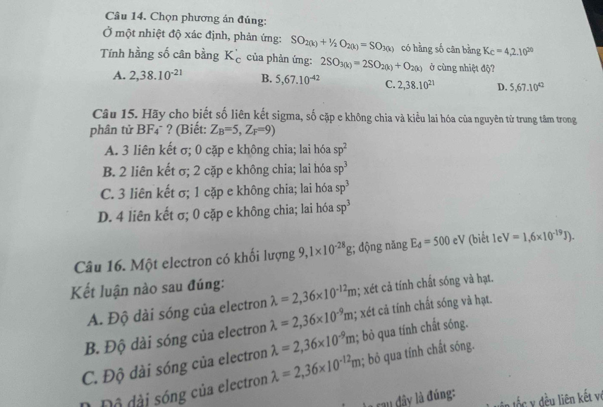 Chọn phương án đúng:
Ở một nhiệt độ xác định, phản ứng: SO_2(k)+1/2O_2(k)=SO_3(k) có hằng số cân bằng K_C=4,2.10^(20)
Tính hằng số cân bằng K_c' của phản ứng: 2SO_3(k)=2SO_2(k)+O_2(k) ở cùng nhiệt độ?
A. 2,38.10^(-21) B. 5,67.10^(-42)
C. 2,38.10^(21) D. 5,67.10^(42)
Câu 15. Hãy cho biết số liên kết sigma, số cặp e không chia và kiều lai hóa của nguyên từ trung tâm trong
phân tử BF4¯ ? (Biết: Z_B=5,Z_F=9)
A. 3 liên kết σ; 0 cặp e không chia; lai hóa sp^2
B. 2 liên kết σ; 2 cặp e không chia; lai hóa sp^3
C. 3 liên kết σ; 1 cặp e không chia; lai hóa sp^3
D. 4 liên kết σ; 0 cặp e không chia; lai hóa sp^3
Câu 16. Một electron có khối lượng 9,1* 10^(-28)g; dộng năng E_d=500 eV (biết leV=1,6* 10^(-19)J).
Kết luận nào sau đúng:
A. Độ dài sóng của electron lambda =2,36* 10^(-12)m; xét cả tính chất sóng và hạt.
B. Độ dài sóng của electron lambda =2,36* 10^(-9)m; xét cả tính chất sóng và hạt.
C. Độ dài sóng của electron lambda =2,36* 10^(-9)m; bỏ qua tính chất sóng.
0 Độ đài sóng của electron lambda =2,36* 10^(-12)m; bỏ qua tính chất sóng.
cau đây là đúng:
ôn tốc y đều liên kết vớ