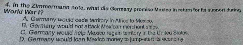 In the Zimmermann note, what did Germany promise Mexico in return for its support during
World War I?
A. Germany would cede territory in Africa to Mexico.
B. Germany would not attack Mexican merchant ships.
C. Germany would help Mexico regain territory in the United States.
D. Germany would loan Mexico money to jump-start its economy